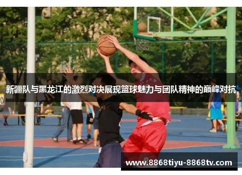 新疆队与黑龙江的激烈对决展现篮球魅力与团队精神的巅峰对抗
