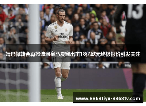 姆巴佩转会再掀波澜皇马夏窗出击18亿欧元终极报价引发关注
