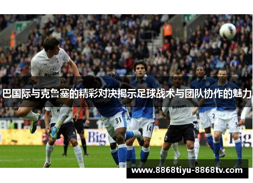 巴国际与克鲁塞的精彩对决揭示足球战术与团队协作的魅力